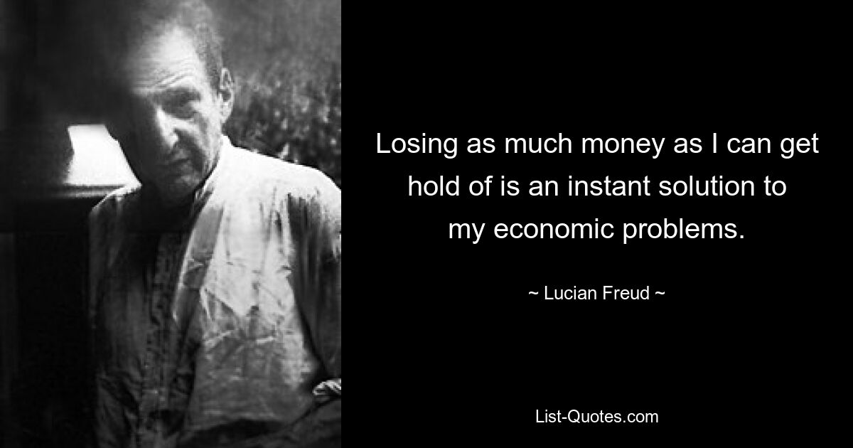 Losing as much money as I can get hold of is an instant solution to my economic problems. — © Lucian Freud