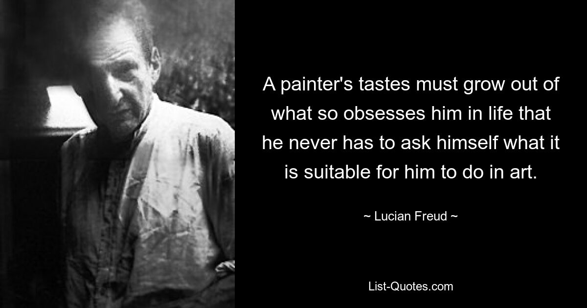 A painter's tastes must grow out of what so obsesses him in life that he never has to ask himself what it is suitable for him to do in art. — © Lucian Freud