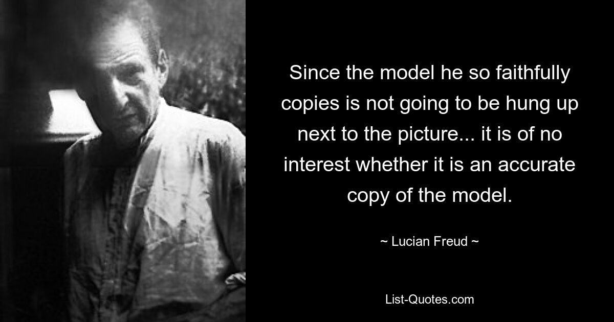 Since the model he so faithfully copies is not going to be hung up next to the picture... it is of no interest whether it is an accurate copy of the model. — © Lucian Freud