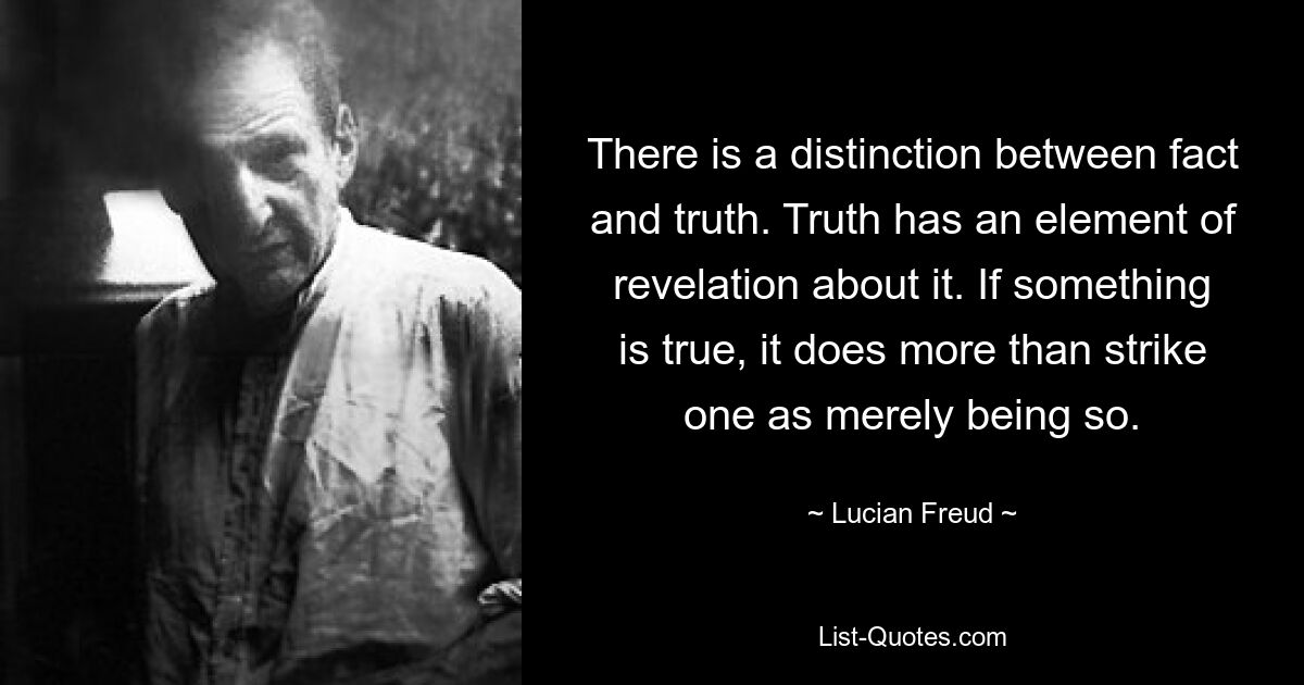 There is a distinction between fact and truth. Truth has an element of revelation about it. If something is true, it does more than strike one as merely being so. — © Lucian Freud