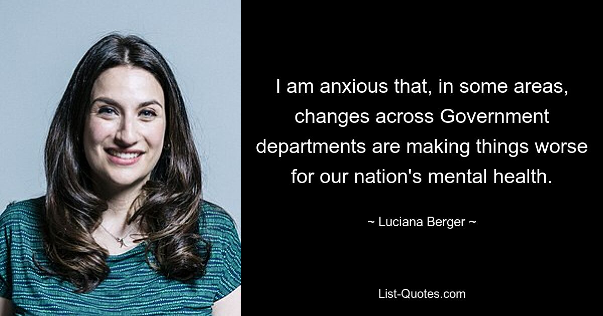 I am anxious that, in some areas, changes across Government departments are making things worse for our nation's mental health. — © Luciana Berger