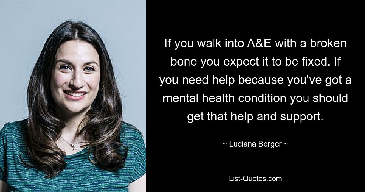 If you walk into A&E with a broken bone you expect it to be fixed. If you need help because you've got a mental health condition you should get that help and support. — © Luciana Berger