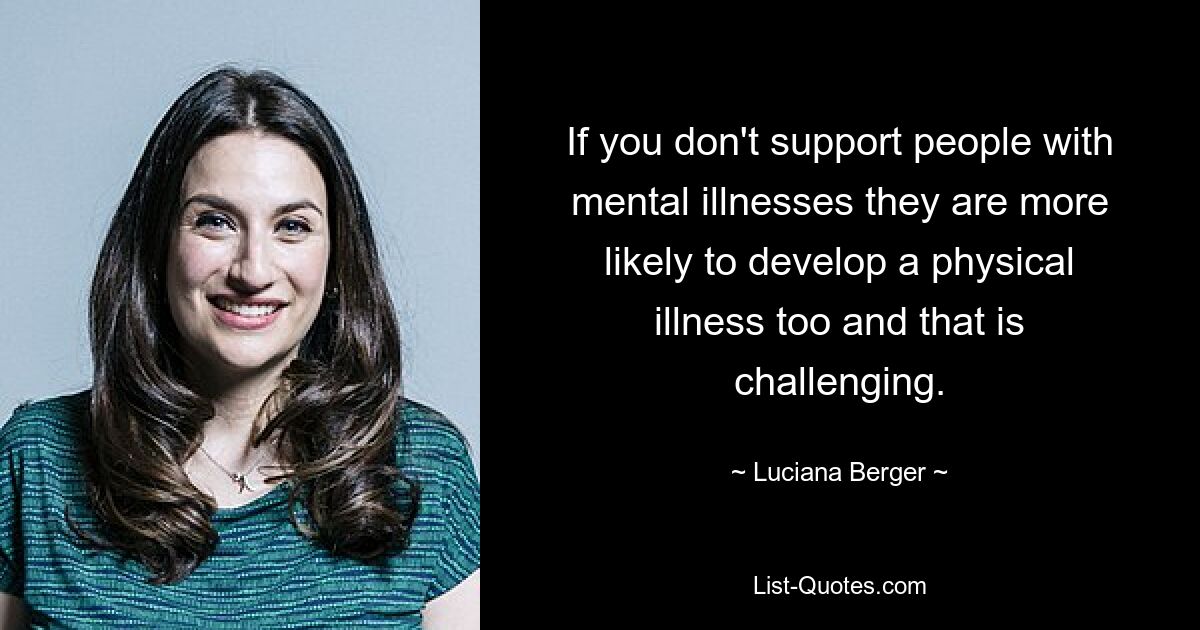 If you don't support people with mental illnesses they are more likely to develop a physical illness too and that is challenging. — © Luciana Berger