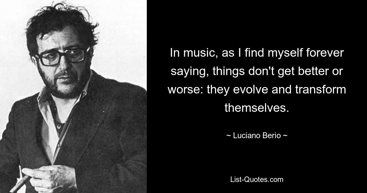 In music, as I find myself forever saying, things don't get better or worse: they evolve and transform themselves. — © Luciano Berio