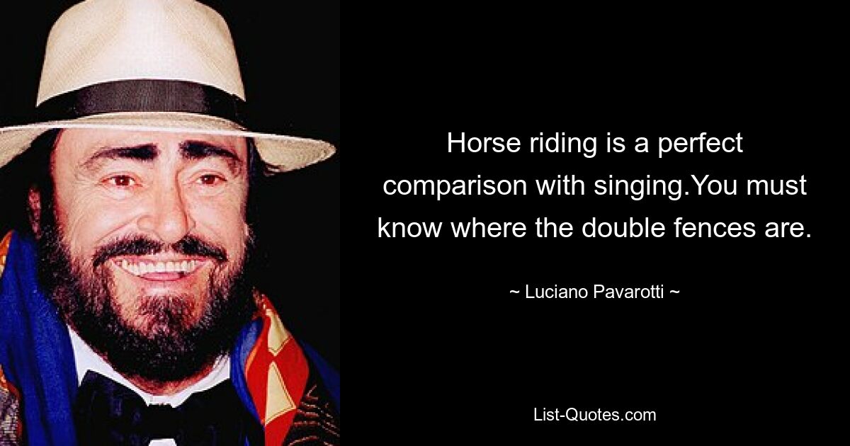 Horse riding is a perfect comparison with singing.You must know where the double fences are. — © Luciano Pavarotti