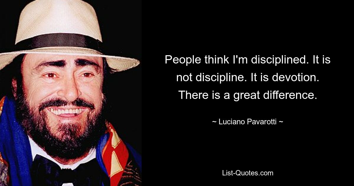 People think I'm disciplined. It is not discipline. It is devotion. There is a great difference. — © Luciano Pavarotti