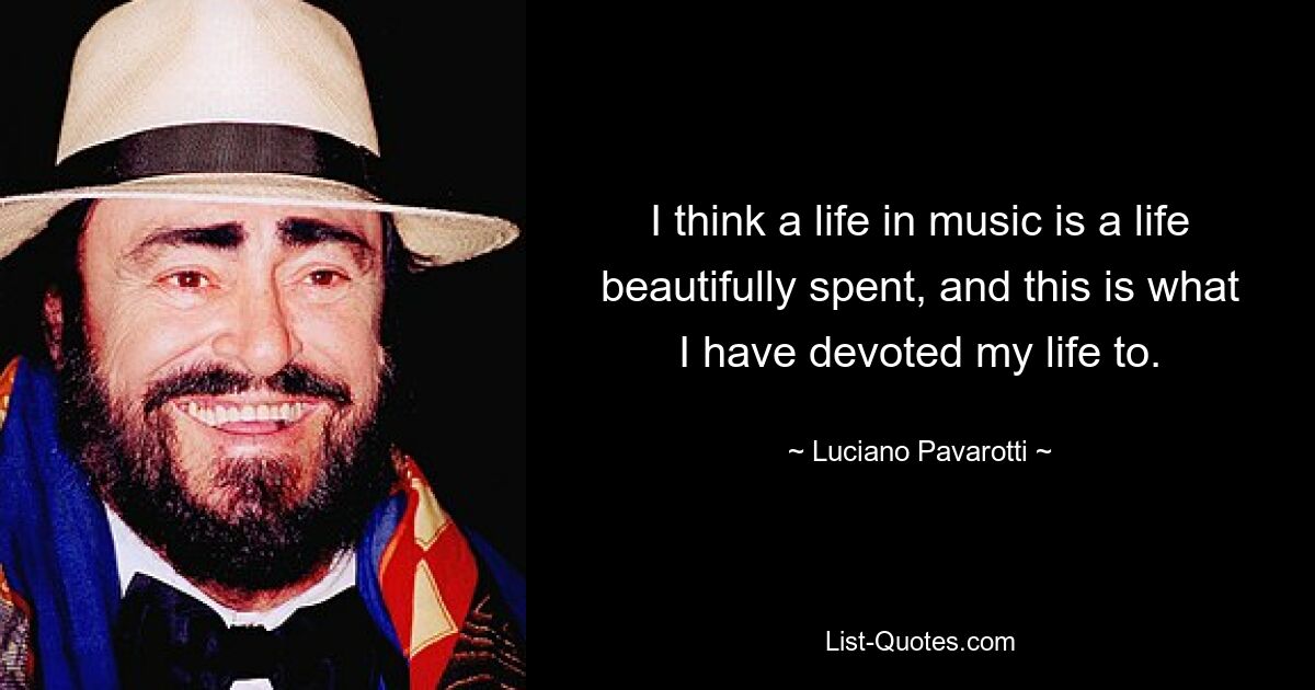 I think a life in music is a life beautifully spent, and this is what I have devoted my life to. — © Luciano Pavarotti