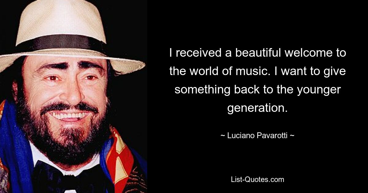 I received a beautiful welcome to the world of music. I want to give something back to the younger generation. — © Luciano Pavarotti