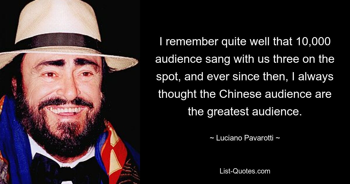 I remember quite well that 10,000 audience sang with us three on the spot, and ever since then, I always thought the Chinese audience are the greatest audience. — © Luciano Pavarotti