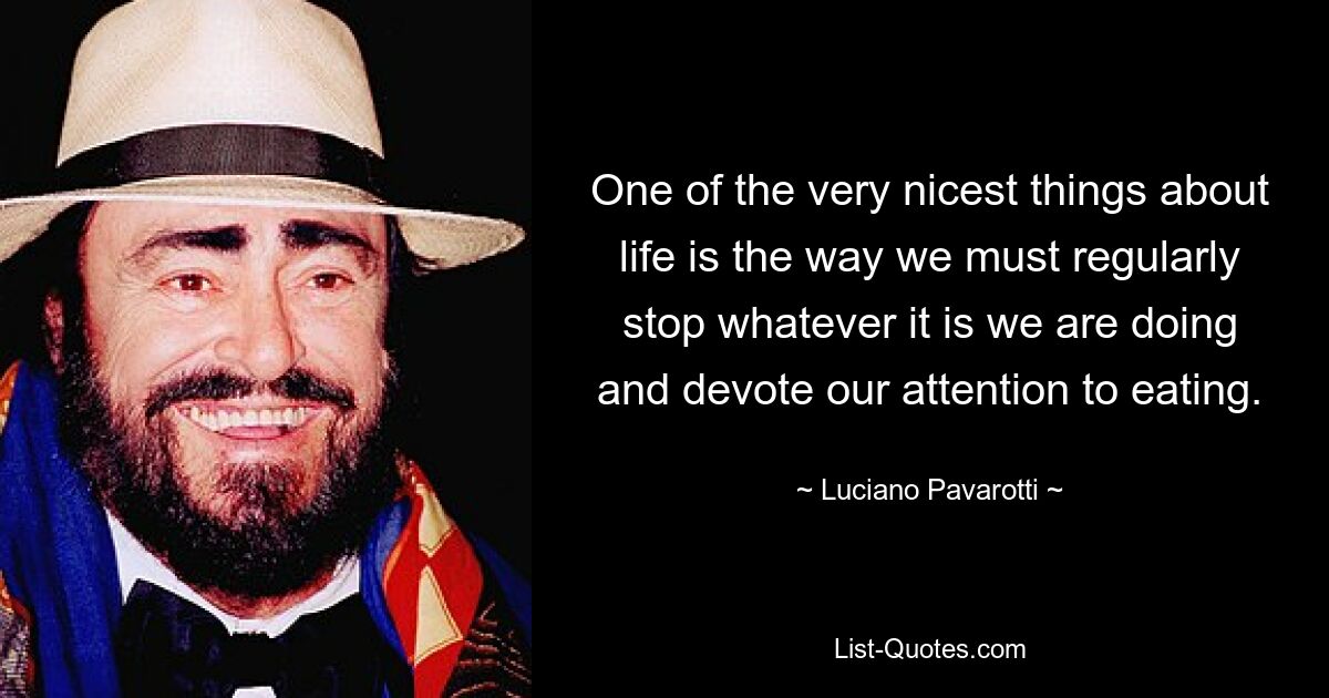 One of the very nicest things about life is the way we must regularly stop whatever it is we are doing and devote our attention to eating. — © Luciano Pavarotti