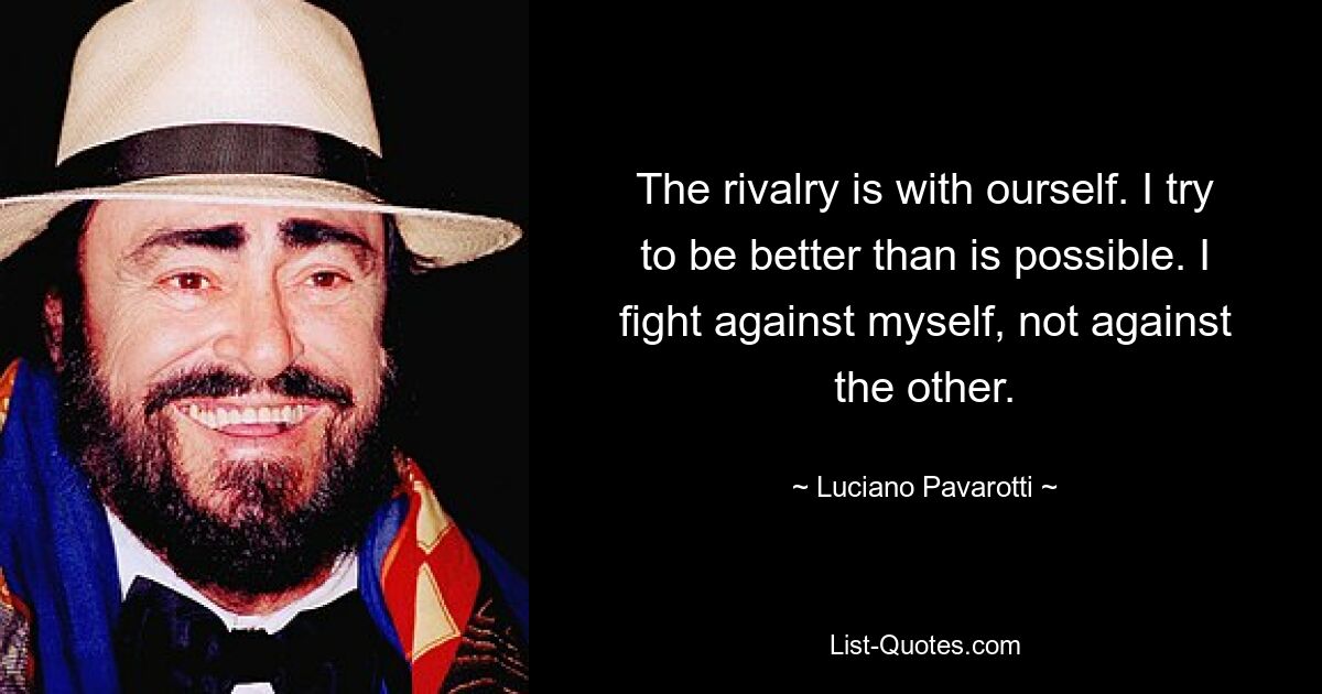 The rivalry is with ourself. I try to be better than is possible. I fight against myself, not against the other. — © Luciano Pavarotti