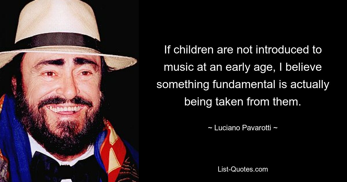 If children are not introduced to music at an early age, I believe something fundamental is actually being taken from them. — © Luciano Pavarotti