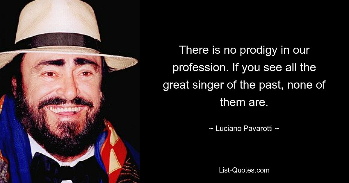 There is no prodigy in our profession. If you see all the great singer of the past, none of them are. — © Luciano Pavarotti