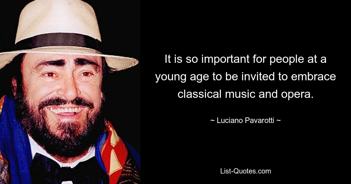 It is so important for people at a young age to be invited to embrace classical music and opera. — © Luciano Pavarotti