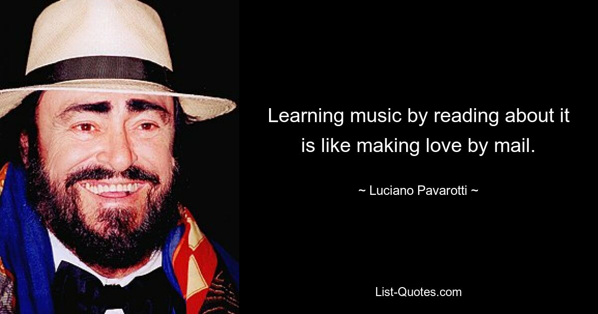 Learning music by reading about it is like making love by mail. — © Luciano Pavarotti