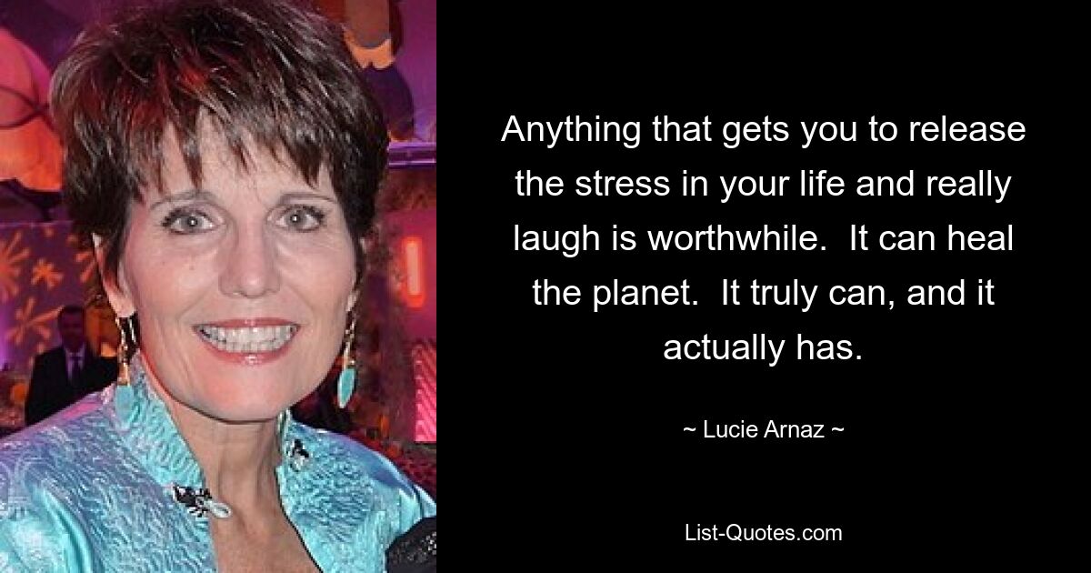 Anything that gets you to release the stress in your life and really laugh is worthwhile.  It can heal the planet.  It truly can, and it actually has. — © Lucie Arnaz