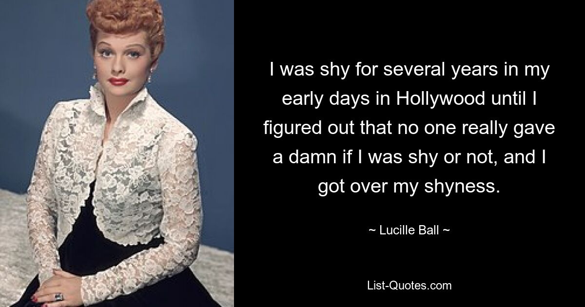 I was shy for several years in my early days in Hollywood until I figured out that no one really gave a damn if I was shy or not, and I got over my shyness. — © Lucille Ball