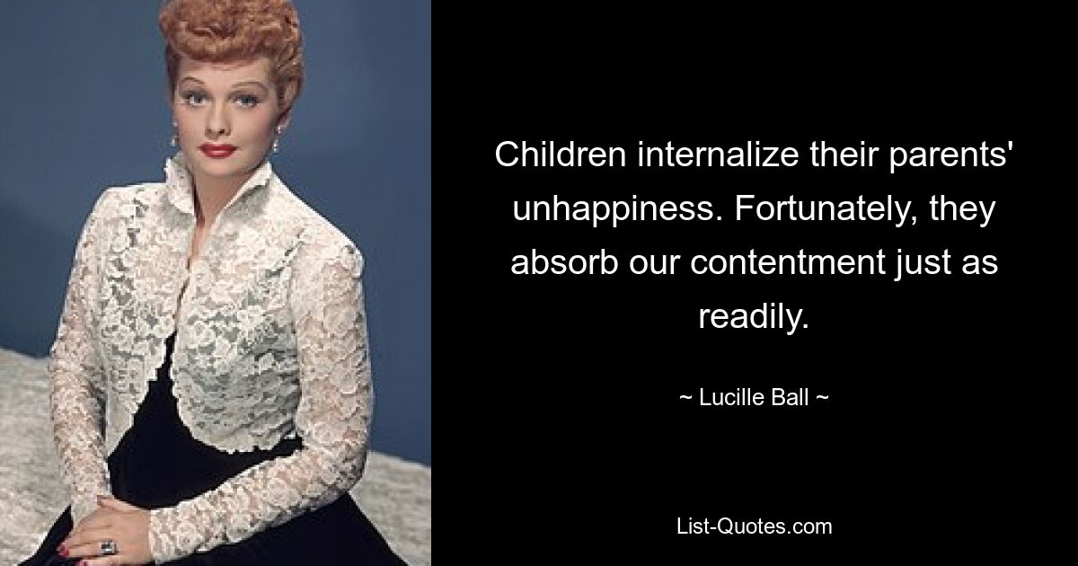 Children internalize their parents' unhappiness. Fortunately, they absorb our contentment just as readily. — © Lucille Ball