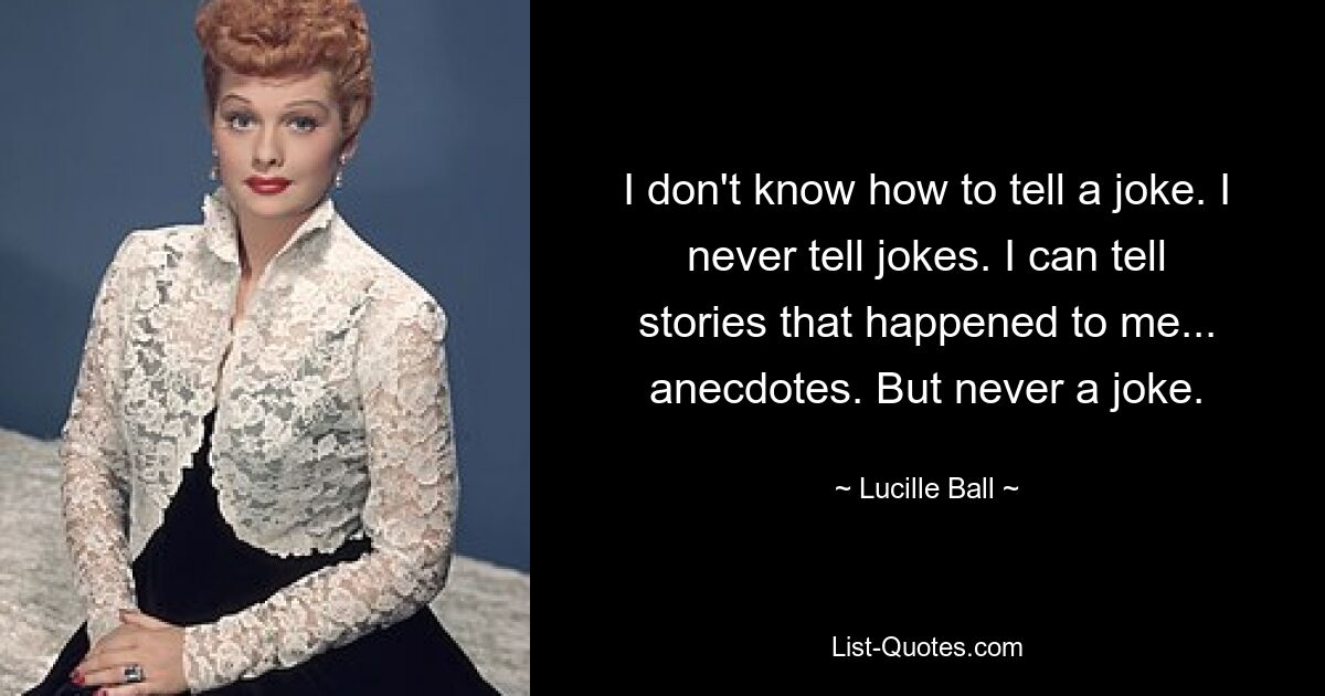 I don't know how to tell a joke. I never tell jokes. I can tell stories that happened to me... anecdotes. But never a joke. — © Lucille Ball