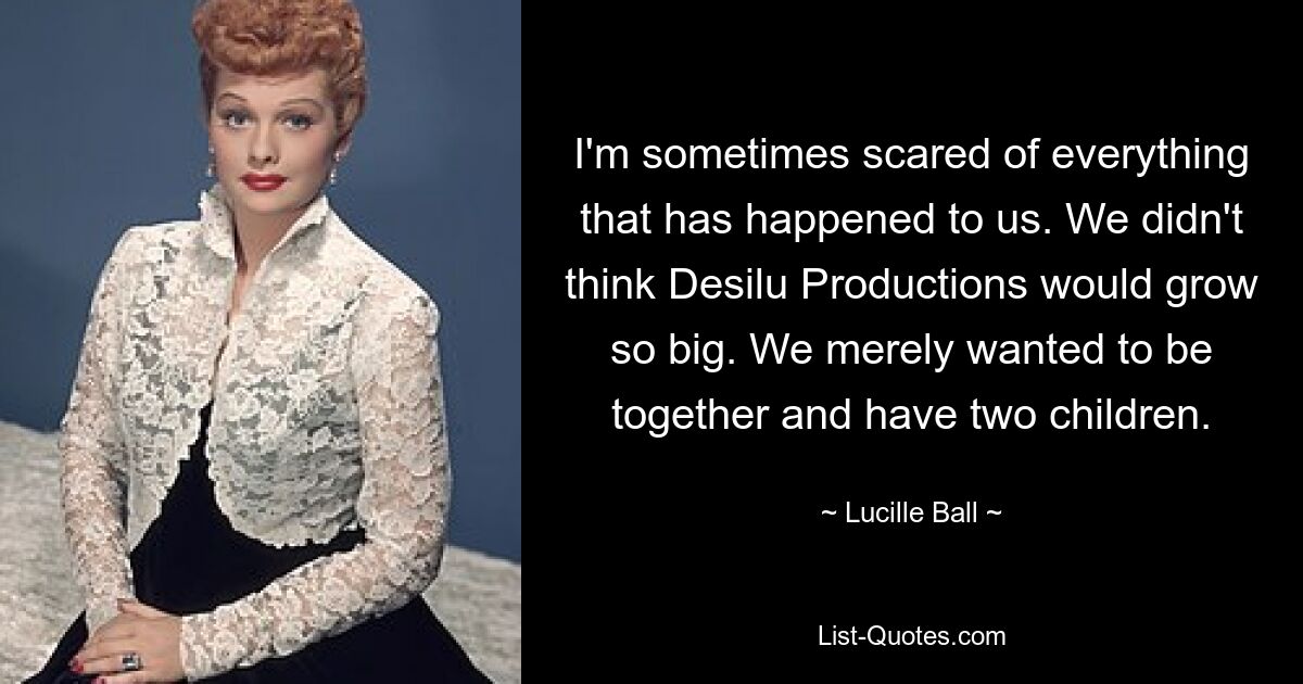 I'm sometimes scared of everything that has happened to us. We didn't think Desilu Productions would grow so big. We merely wanted to be together and have two children. — © Lucille Ball