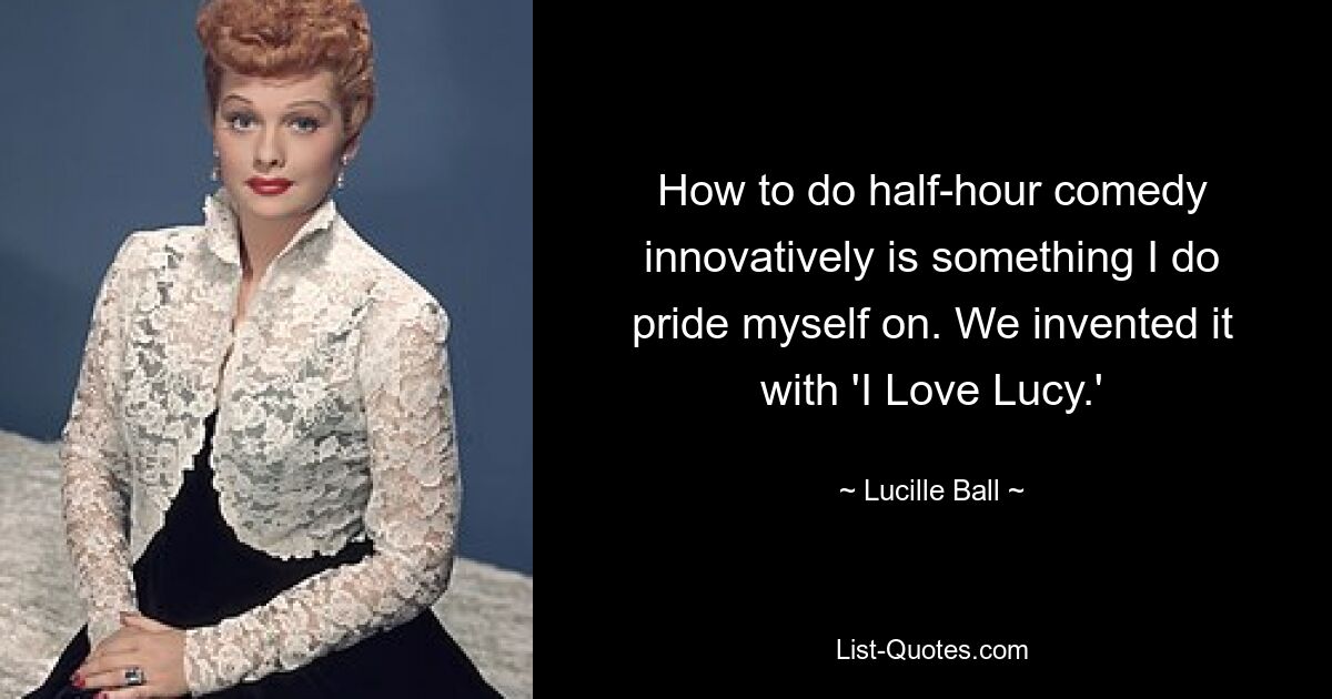 How to do half-hour comedy innovatively is something I do pride myself on. We invented it with 'I Love Lucy.' — © Lucille Ball