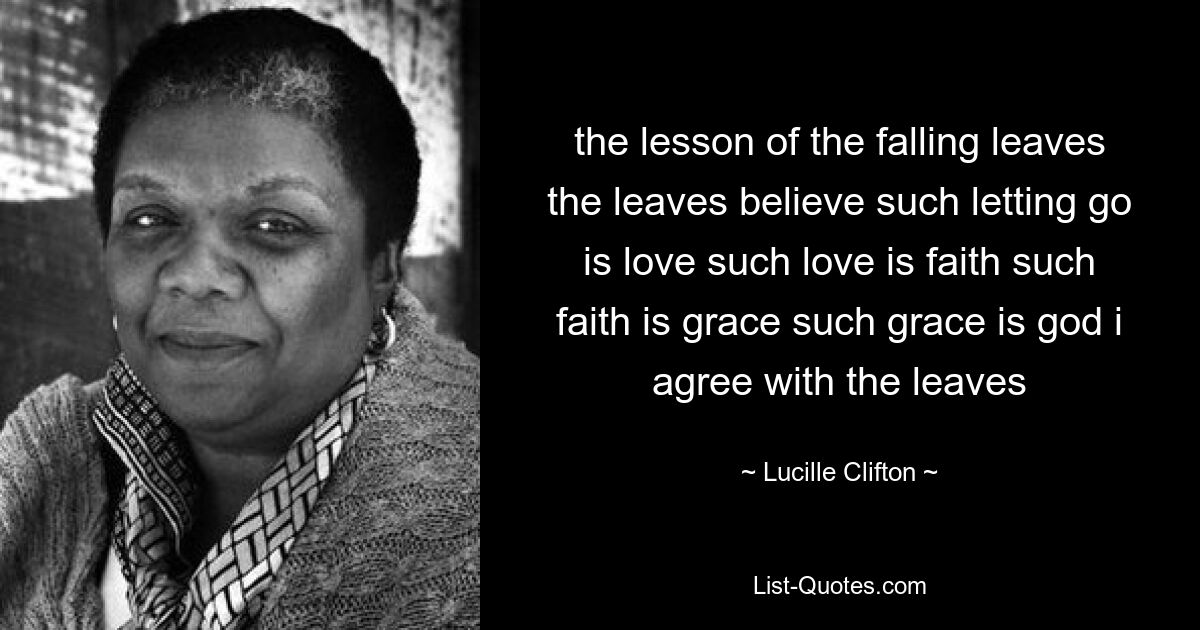 the lesson of the falling leaves the leaves believe such letting go is love such love is faith such faith is grace such grace is god i agree with the leaves — © Lucille Clifton