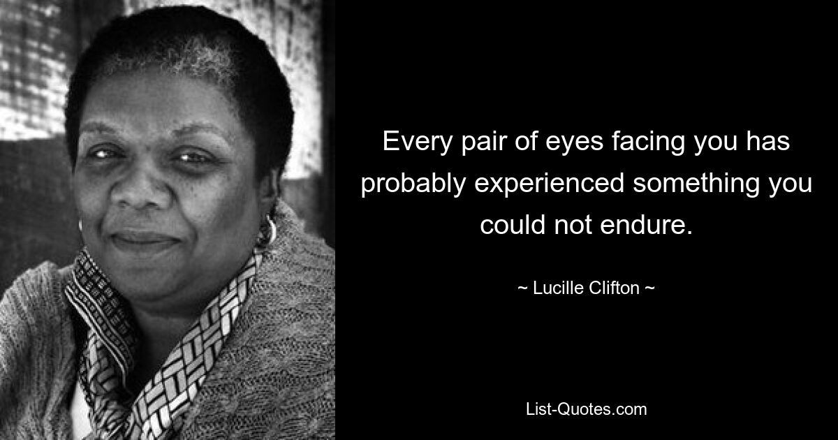 Every pair of eyes facing you has probably experienced something you could not endure. — © Lucille Clifton