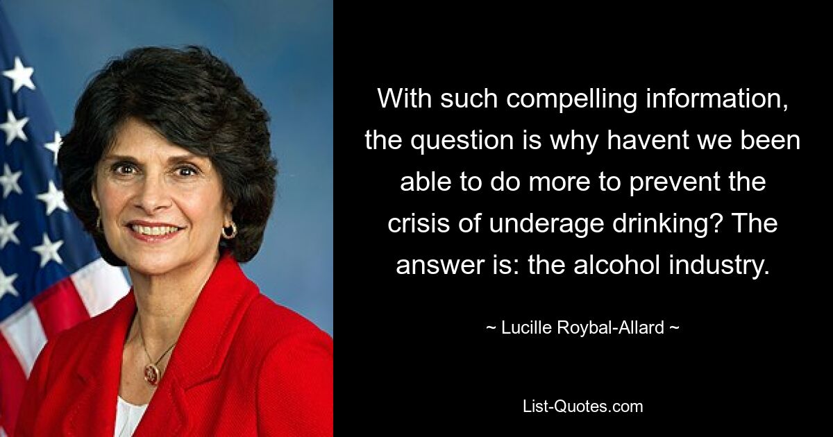 With such compelling information, the question is why havent we been able to do more to prevent the crisis of underage drinking? The answer is: the alcohol industry. — © Lucille Roybal-Allard