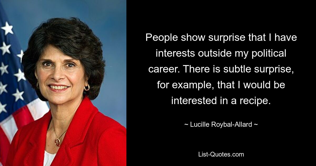 People show surprise that I have interests outside my political career. There is subtle surprise, for example, that I would be interested in a recipe. — © Lucille Roybal-Allard