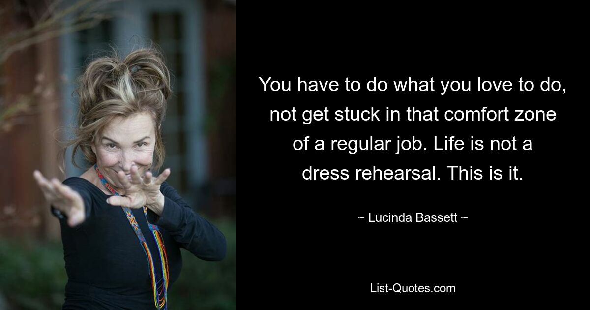 You have to do what you love to do, not get stuck in that comfort zone of a regular job. Life is not a dress rehearsal. This is it. — © Lucinda Bassett