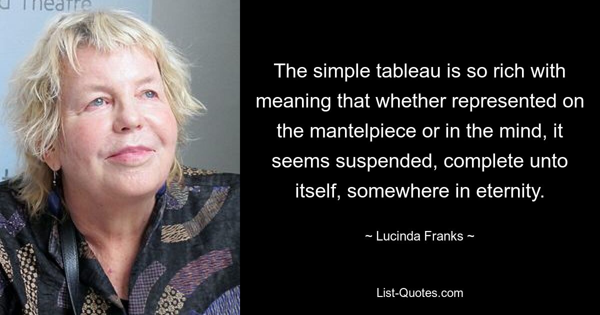 The simple tableau is so rich with meaning that whether represented on the mantelpiece or in the mind, it seems suspended, complete unto itself, somewhere in eternity. — © Lucinda Franks