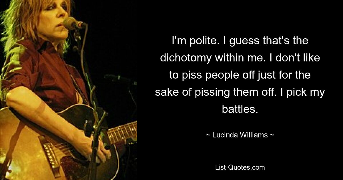 I'm polite. I guess that's the dichotomy within me. I don't like to piss people off just for the sake of pissing them off. I pick my battles. — © Lucinda Williams