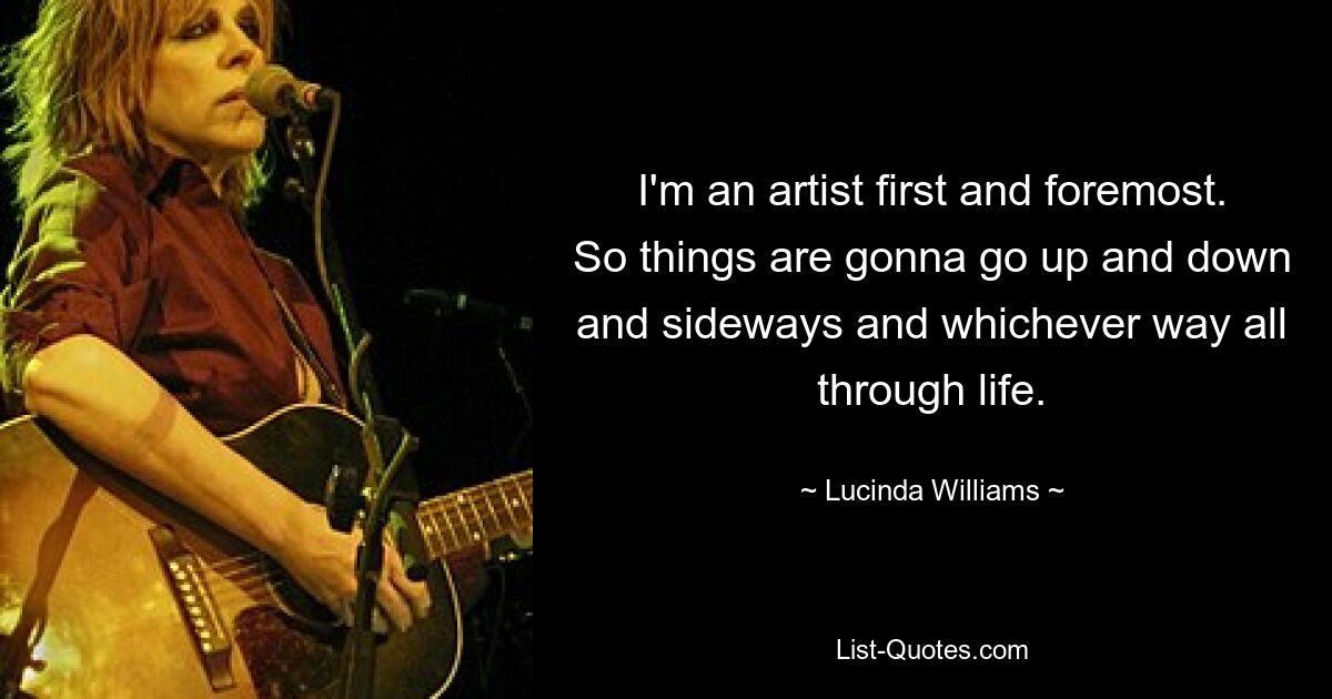 I'm an artist first and foremost. So things are gonna go up and down and sideways and whichever way all through life. — © Lucinda Williams