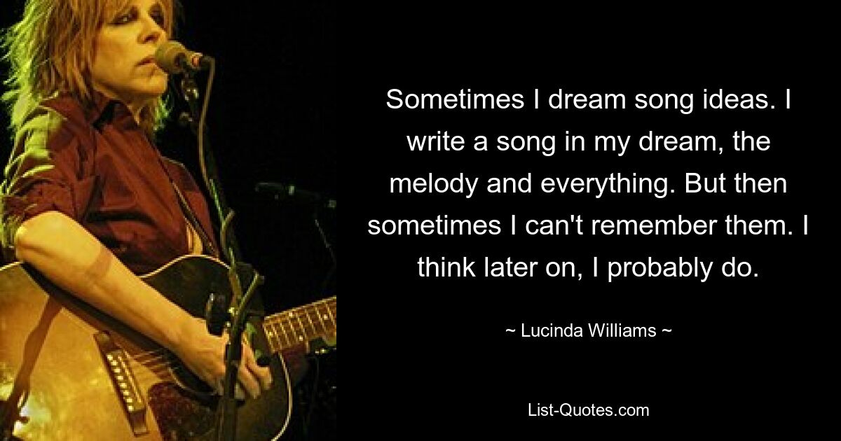 Sometimes I dream song ideas. I write a song in my dream, the melody and everything. But then sometimes I can't remember them. I think later on, I probably do. — © Lucinda Williams