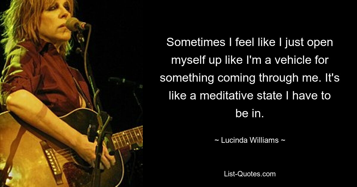 Sometimes I feel like I just open myself up like I'm a vehicle for something coming through me. It's like a meditative state I have to be in. — © Lucinda Williams