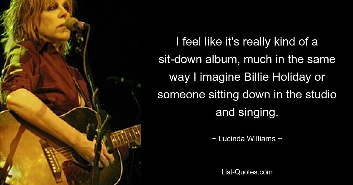 Ich habe das Gefühl, dass es wirklich eine Art Album ist, bei dem man sich hinsetzt, ganz so, wie ich mir Billie Holiday oder jemanden vorstelle, der sich ins Studio setzt und singt. — © Lucinda Williams