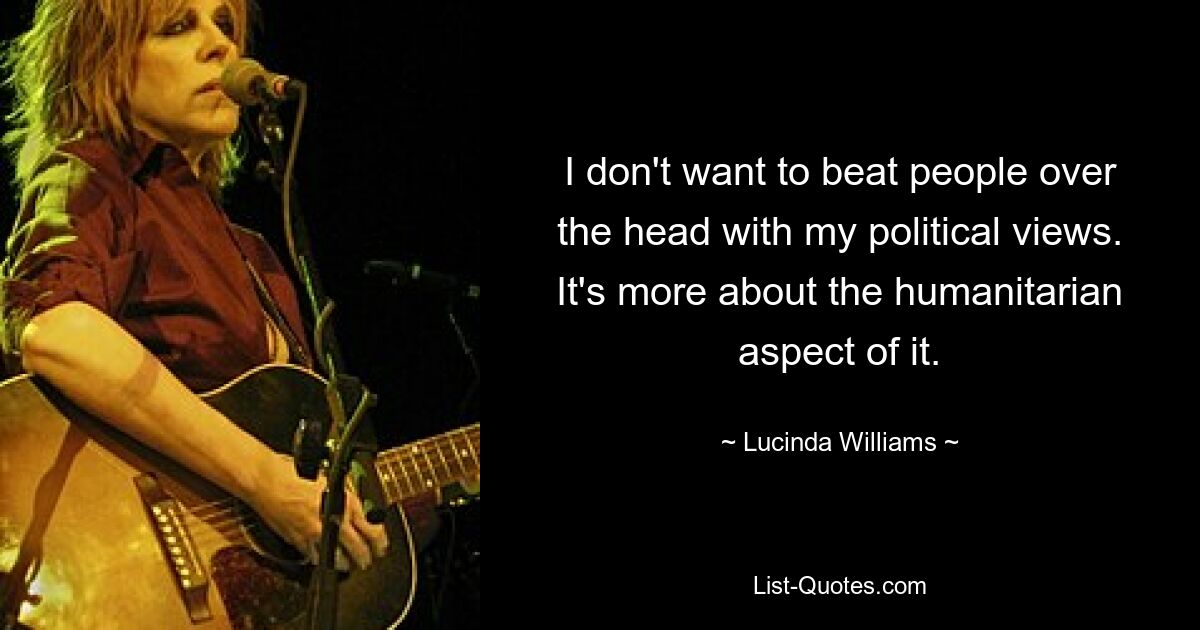 I don't want to beat people over the head with my political views. It's more about the humanitarian aspect of it. — © Lucinda Williams