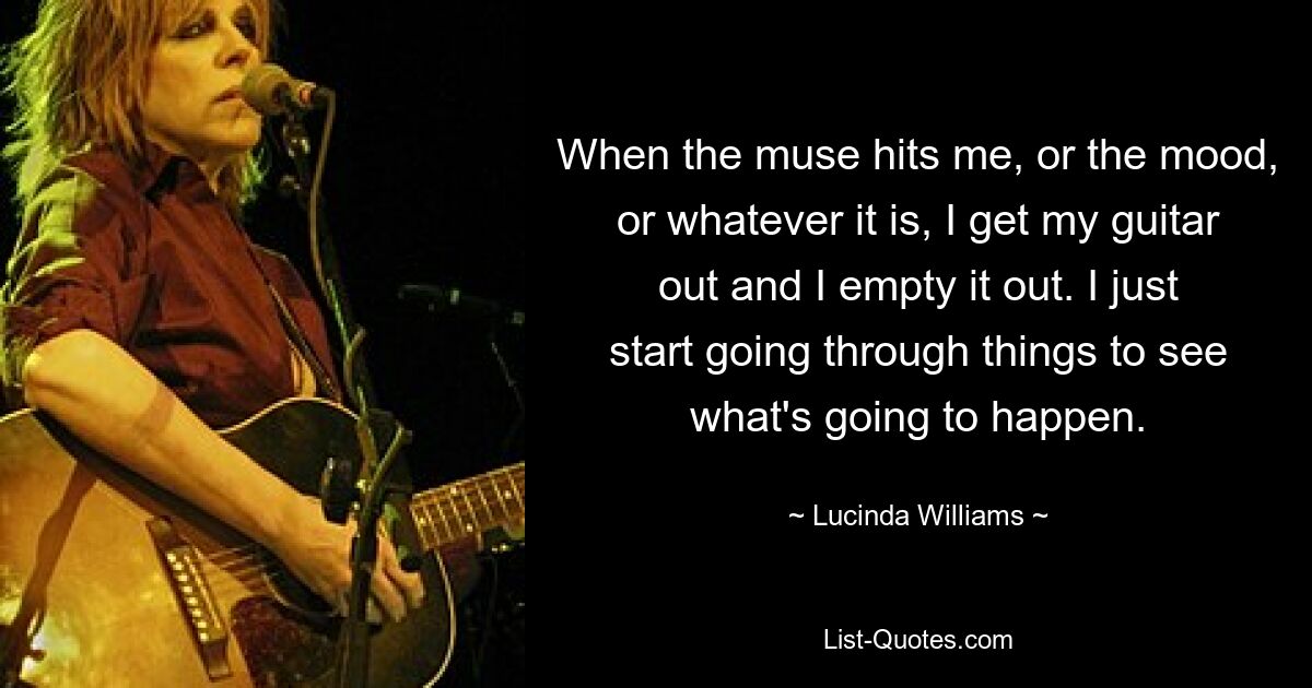 Wenn mich die Muse oder die Stimmung oder was auch immer trifft, hole ich meine Gitarre heraus und leere sie aus. Ich fange einfach an, die Dinge durchzugehen, um zu sehen, was passieren wird. — © Lucinda Williams 