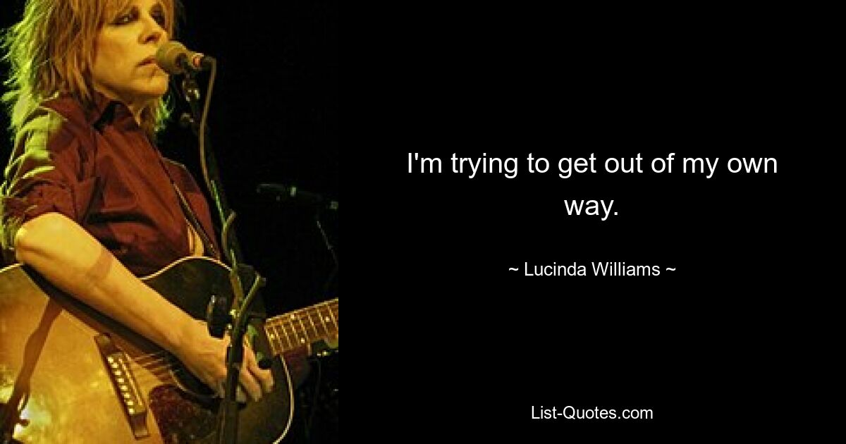 I'm trying to get out of my own way. — © Lucinda Williams