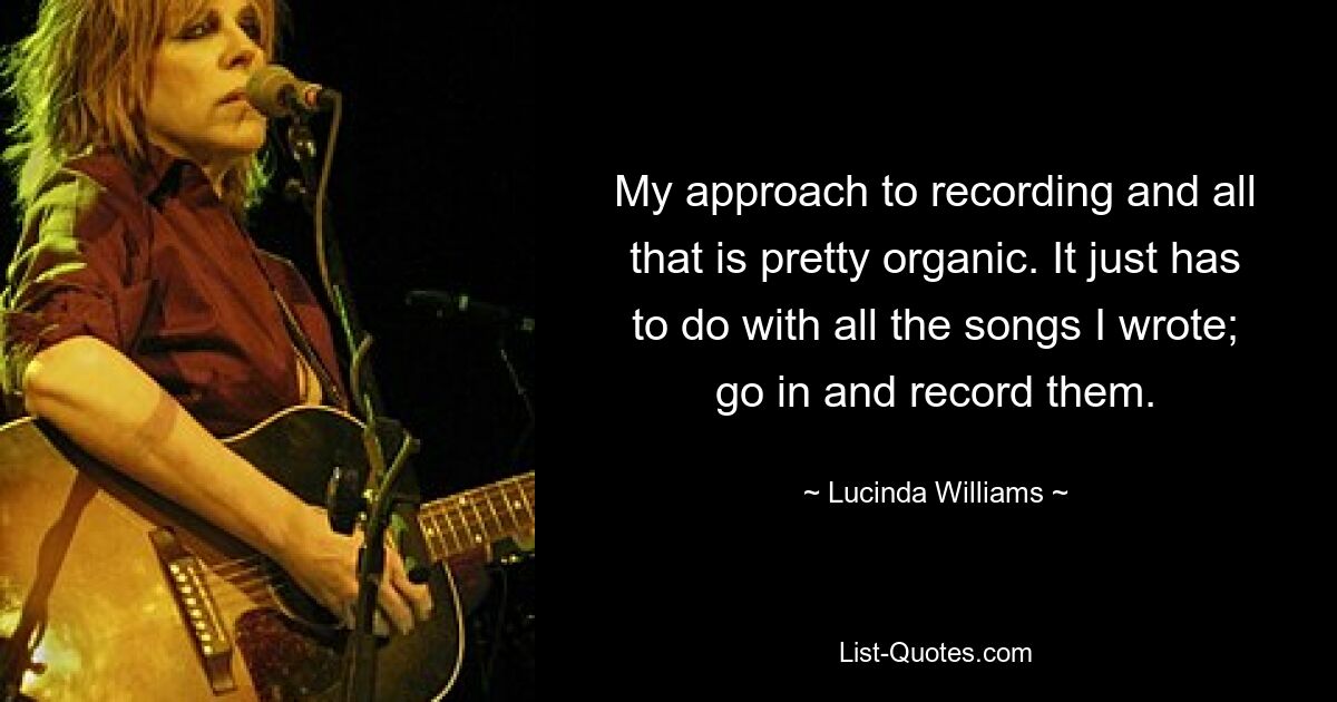 My approach to recording and all that is pretty organic. It just has to do with all the songs I wrote; go in and record them. — © Lucinda Williams