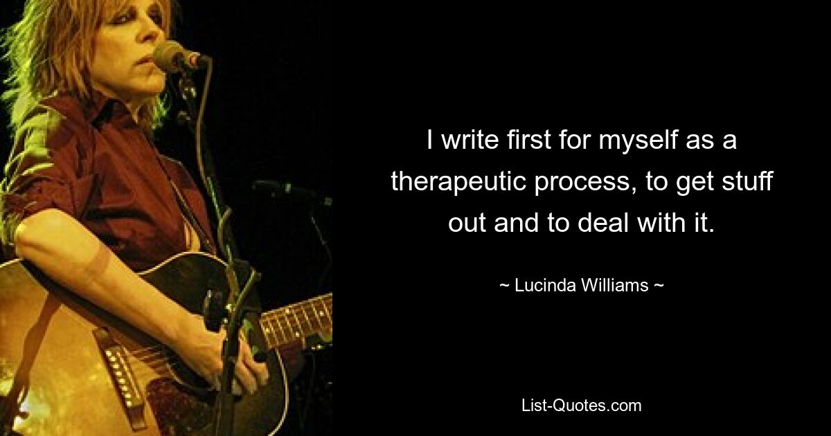 I write first for myself as a therapeutic process, to get stuff out and to deal with it. — © Lucinda Williams