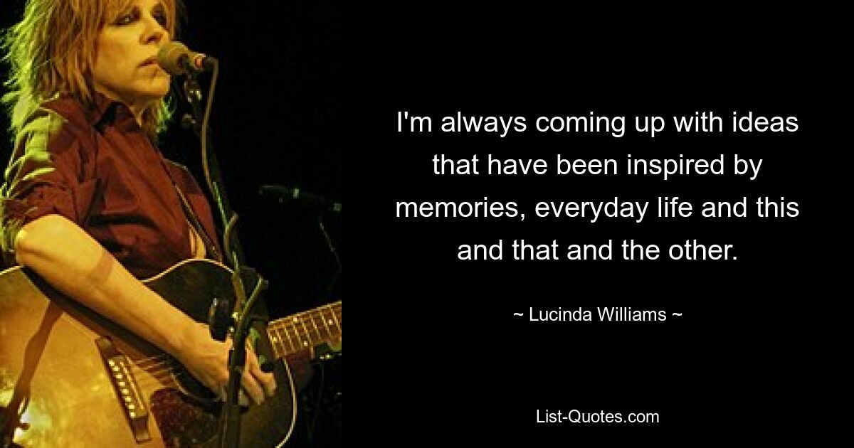 I'm always coming up with ideas that have been inspired by memories, everyday life and this and that and the other. — © Lucinda Williams