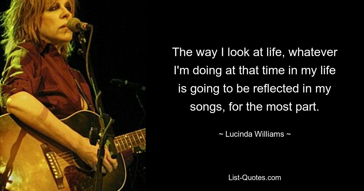 The way I look at life, whatever I'm doing at that time in my life is going to be reflected in my songs, for the most part. — © Lucinda Williams