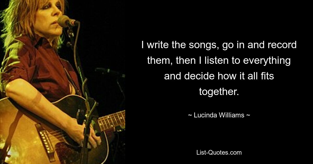 I write the songs, go in and record them, then I listen to everything and decide how it all fits together. — © Lucinda Williams