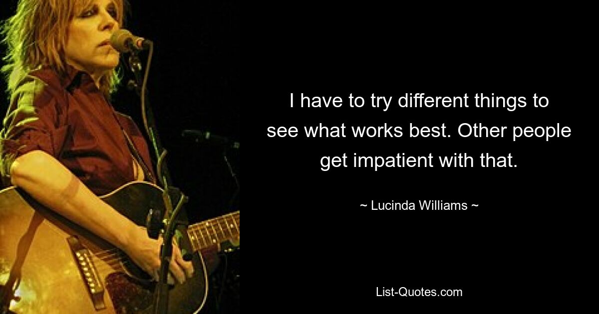 I have to try different things to see what works best. Other people get impatient with that. — © Lucinda Williams