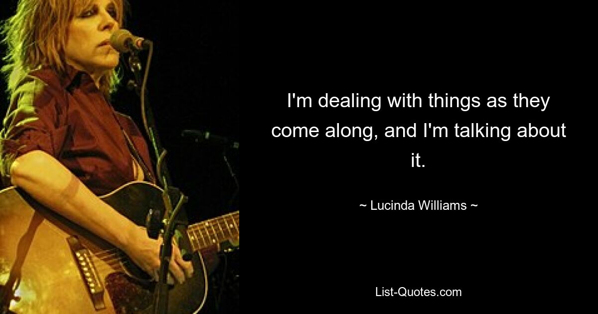 I'm dealing with things as they come along, and I'm talking about it. — © Lucinda Williams