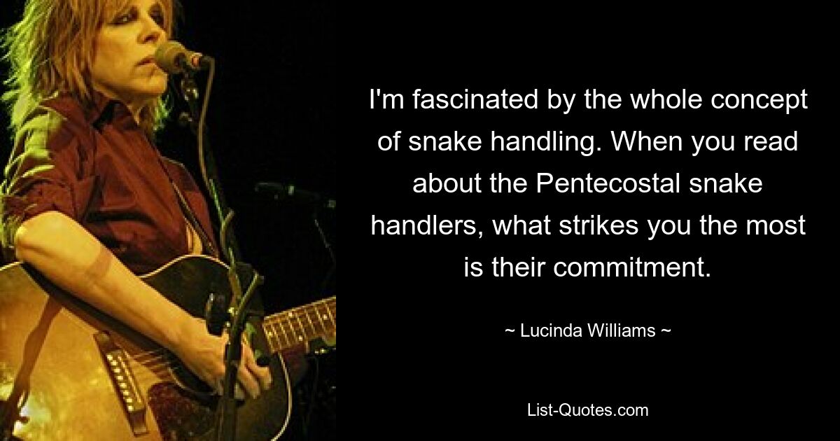 I'm fascinated by the whole concept of snake handling. When you read about the Pentecostal snake handlers, what strikes you the most is their commitment. — © Lucinda Williams