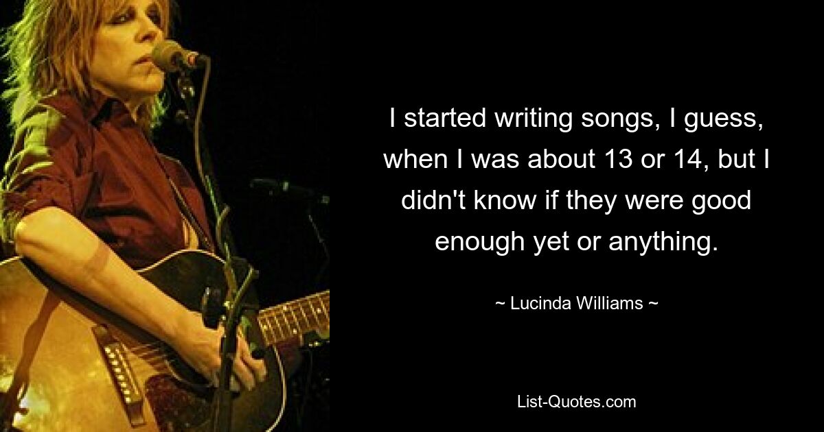 I started writing songs, I guess, when I was about 13 or 14, but I didn't know if they were good enough yet or anything. — © Lucinda Williams