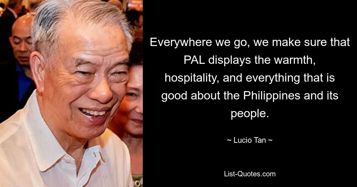 Everywhere we go, we make sure that PAL displays the warmth, hospitality, and everything that is good about the Philippines and its people. — © Lucio Tan