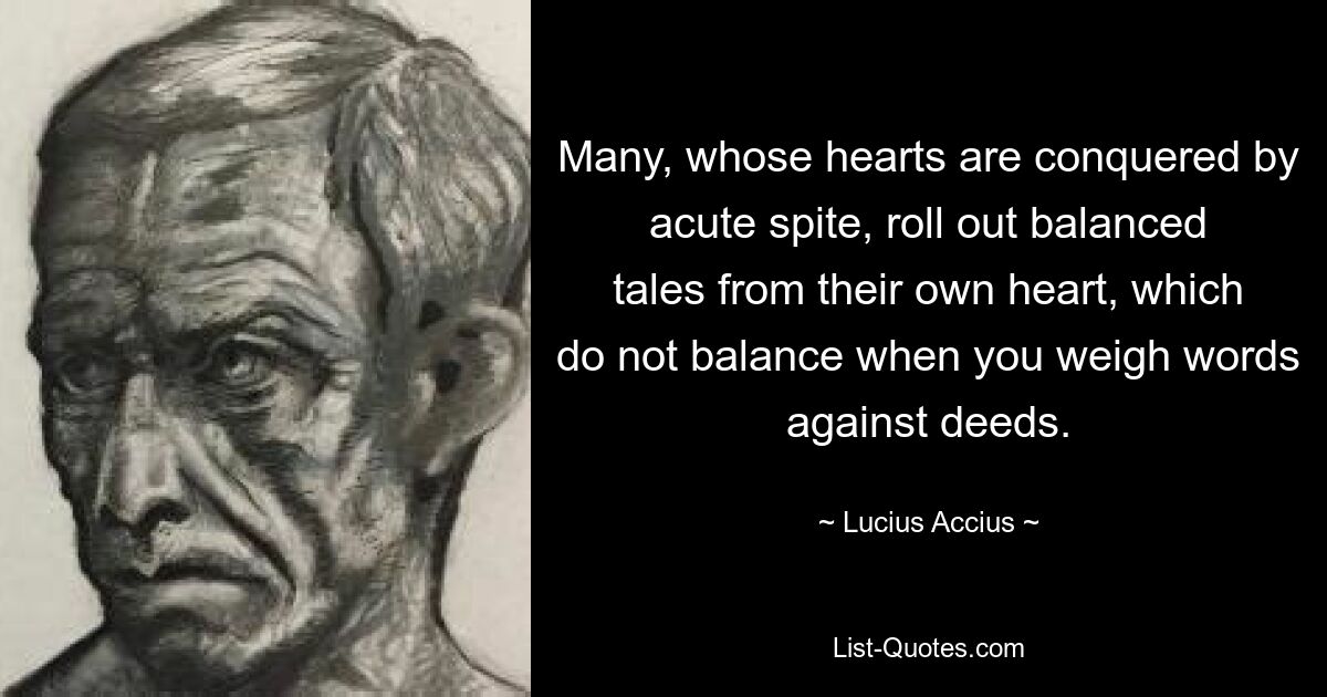 Many, whose hearts are conquered by acute spite, roll out balanced tales from their own heart, which do not balance when you weigh words against deeds. — © Lucius Accius